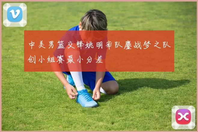 中美男篮交锋姚明率队鏖战梦之队创小组赛最小分差