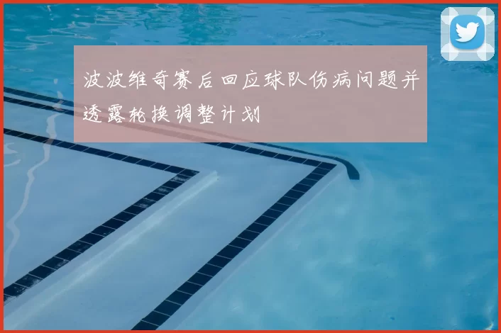 波波维奇赛后回应球队伤病问题并透露轮换调整计划