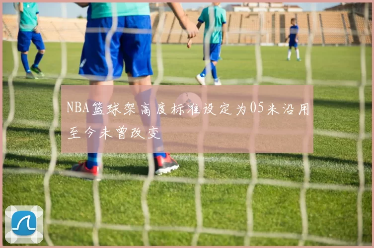 NBA篮球架高度标准设定为05米沿用至今未曾改变