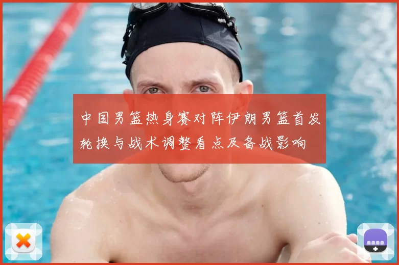 中国男篮热身赛对阵伊朗男篮首发轮换与战术调整看点及备战影响