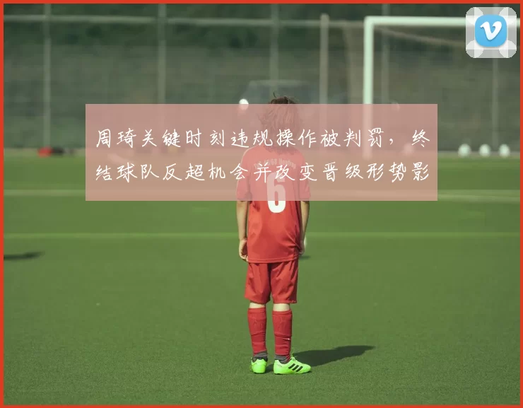 周琦关键时刻违规操作被判罚，终结球队反超机会并改变晋级形势影响赛后战术布置