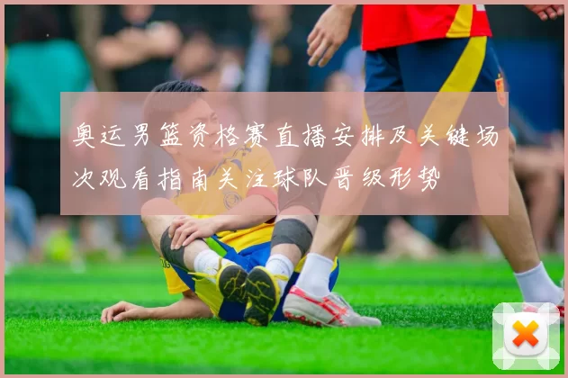 奥运男篮资格赛直播安排及关键场次观看指南关注球队晋级形势