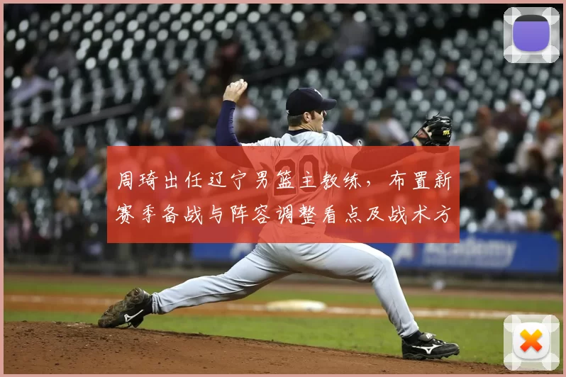 周琦出任辽宁男篮主教练，布置新赛季备战与阵容调整看点及战术方向