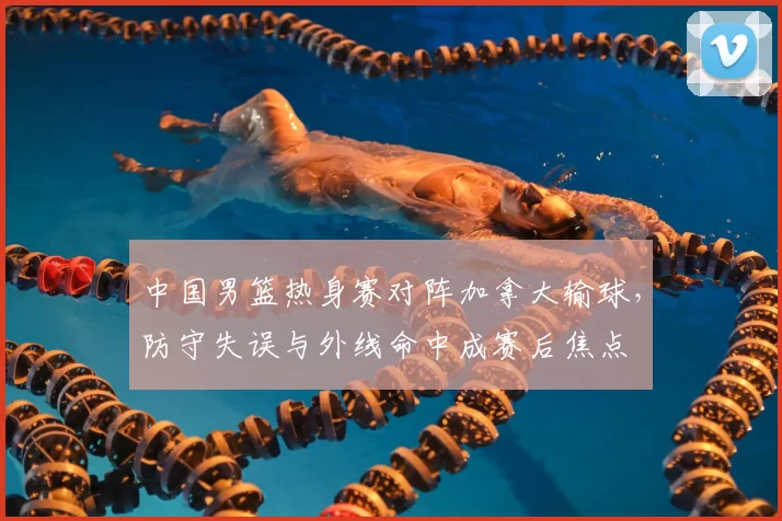 中国男篮热身赛对阵加拿大输球，防守失误与外线命中成赛后焦点