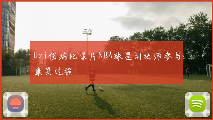 Uzi伤病纪录片NBA球星训练师参与康复过程