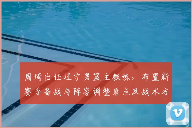 周琦出任辽宁男篮主教练，布置新赛季备战与阵容调整看点及战术方向