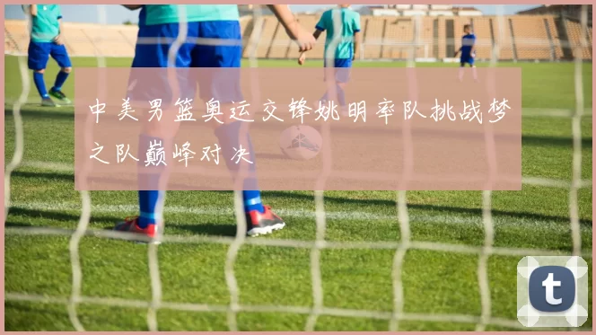 中美男篮奥运交锋姚明率队挑战梦之队巅峰对决