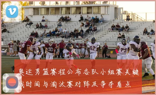 奥运男篮赛程公布各队小组赛关键战时间与淘汰赛对阵及争夺看点