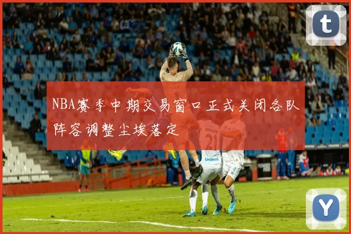 NBA赛季中期交易窗口正式关闭各队阵容调整尘埃落定